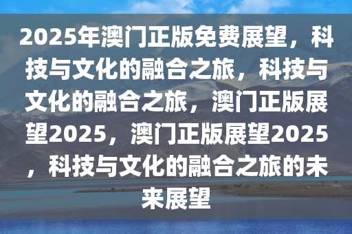 2048年，澳门精准正版免费大全的未来展望与思考—从技术革新到文化传承的新篇章2024澳门精准正版免费大全涵盖了广